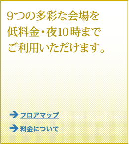 8つの多彩な会場を低料金・夜10時までご利用いただけます。 9つの多彩な会場を低料金・夜10時までご利用いただけます。