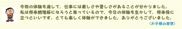 今回の体験を通して、仕事には厳しさや苦しさがあることが分かりました。私は将来調理師になろうと思っているので、今日の体験を生かして、将来役に立つといいです。とても楽しく体験ができました。ありがとうございました。(お子様の感想)