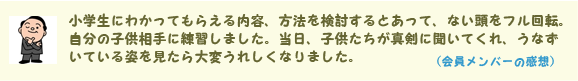 小学生にわかってもらえる内容、方法を検討するとあって、ない頭をフル回転。自分の子供相手に練習しました。当日、子供たちが真剣に聞いてくれ、うなずいている姿を見たら大変うれしくなりました。(会員メンバーの感想)
