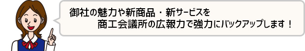 御社の魅力や新商品・新サービスを福井商工会議所の広報力で強力にバックアップします！