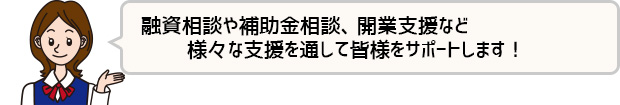 融資や各種助成金・支援・セミナーはもちろん、専門家にも相談できる体制で皆様をサポートします！